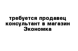 требуется продавец консультант в магазин Экономка 